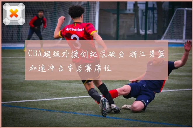 CBA超级外援创纪录砍分 浙江男篮加速冲击季后赛席位