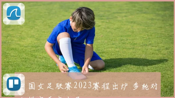 中国女足联赛2023赛程出炉 多轮对决排定看点十足