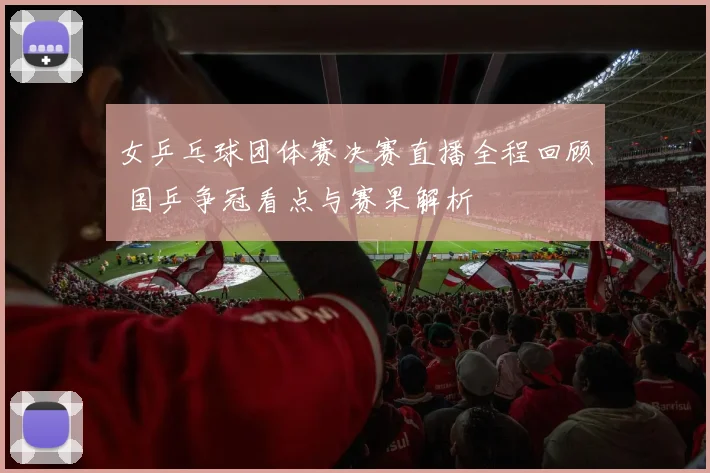 女乒乓球团体赛决赛直播全程回顾 国乒争冠看点与赛果解析