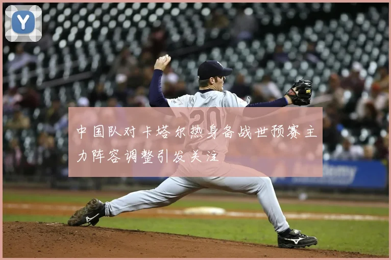 中国队对卡塔尔热身备战世预赛主力阵容调整引发关注