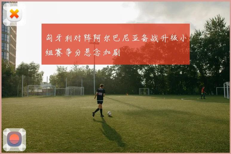 匈牙利对阵阿尔巴尼亚备战升级小组赛争分悬念加剧