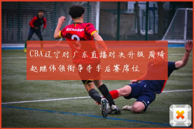 CBA辽宁对广东直播对决升级 周琦赵继伟领衔争夺季后赛席位