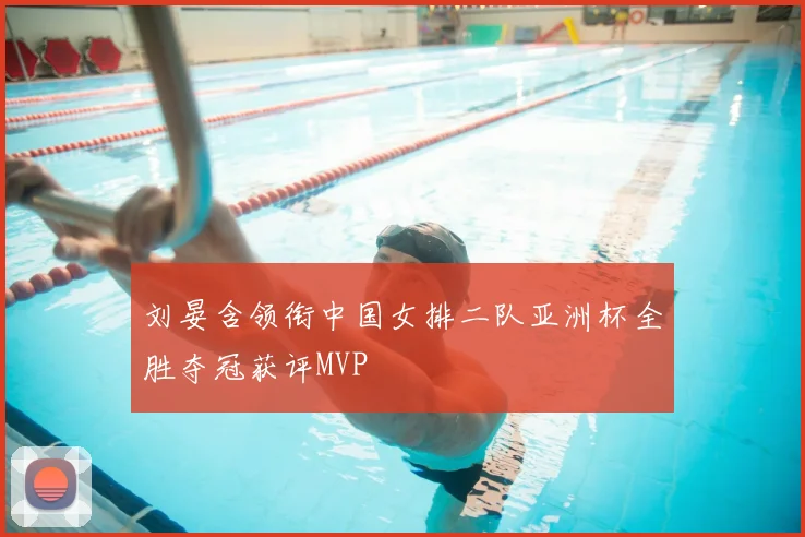 刘晏含领衔中国女排二队亚洲杯全胜夺冠获评MVP