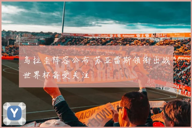 乌拉圭阵容公布 苏亚雷斯领衔出战世界杯备受关注