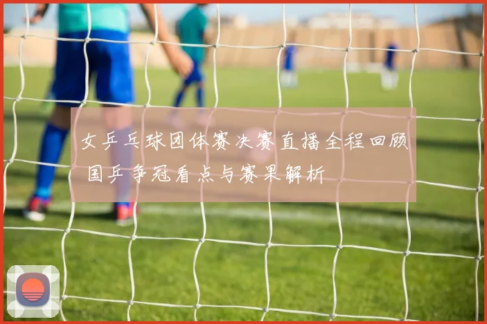 女乒乓球团体赛决赛直播全程回顾 国乒争冠看点与赛果解析