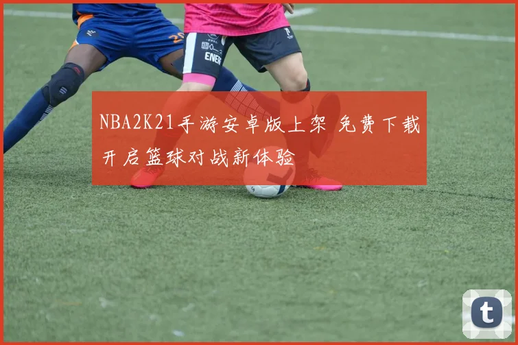 NBA2K21手游安卓版上架 免费下载开启篮球对战新体验