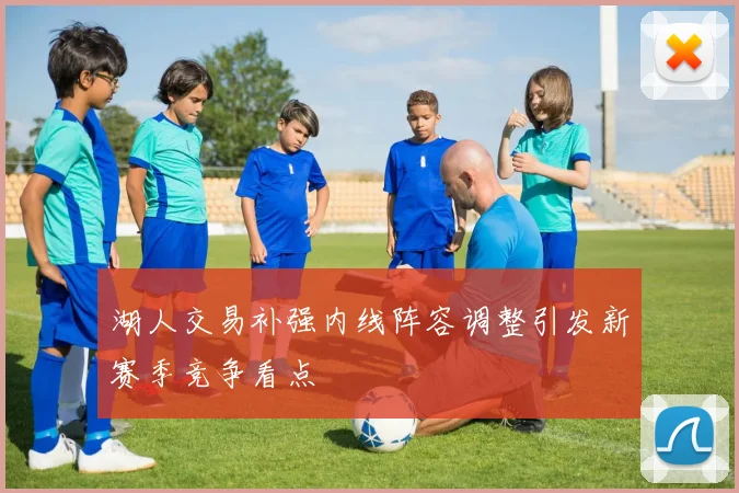 湖人交易补强内线阵容调整引发新赛季竞争看点