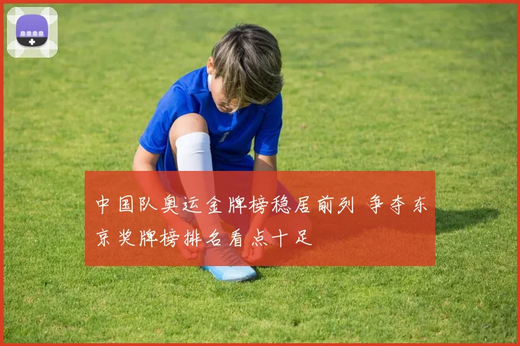 中国队奥运金牌榜稳居前列 争夺东京奖牌榜排名看点十足