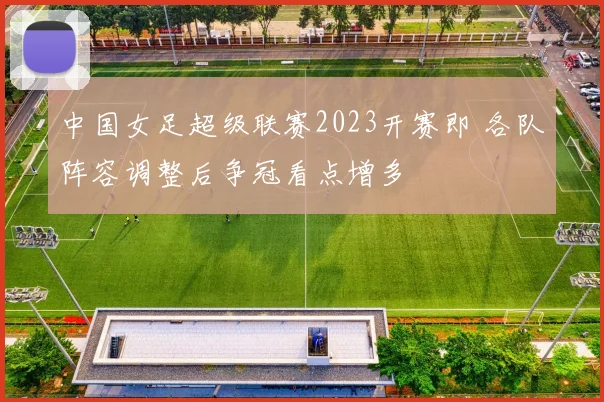 中国女足超级联赛2023开赛即 各队阵容调整后争冠看点增多