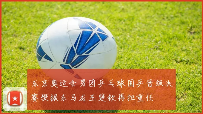 东京奥运会男团乒乓球国乒晋级决赛樊振东马龙王楚钦再担重任