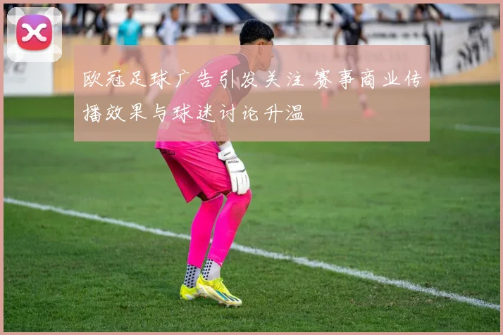 欧冠足球广告引发关注 赛事商业传播效果与球迷讨论升温