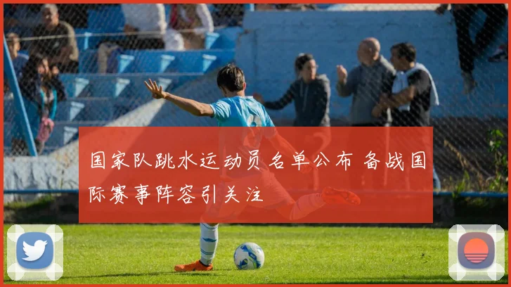 国家队跳水运动员名单公布 备战国际赛事阵容引关注