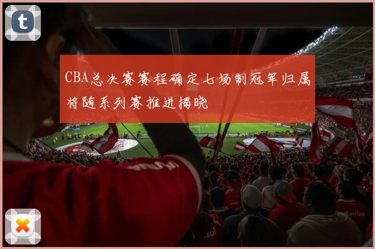 CBA总决赛赛程确定七场制冠军归属将随系列赛推进揭晓