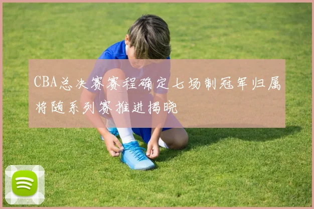 CBA总决赛赛程确定七场制冠军归属将随系列赛推进揭晓