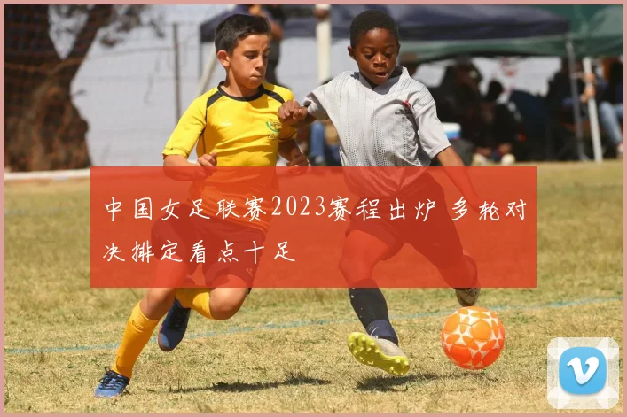 中国女足联赛2023赛程出炉 多轮对决排定看点十足
