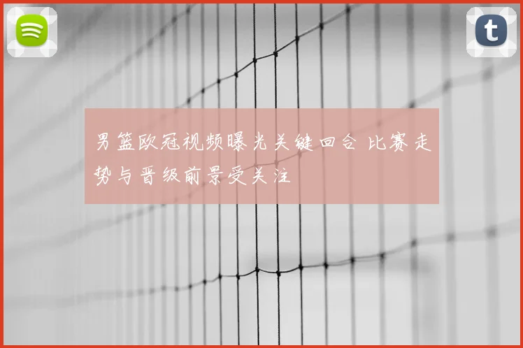 男篮欧冠视频曝光关键回合 比赛走势与晋级前景受关注