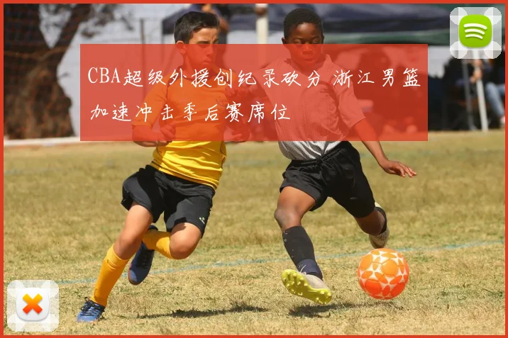 CBA超级外援创纪录砍分 浙江男篮加速冲击季后赛席位