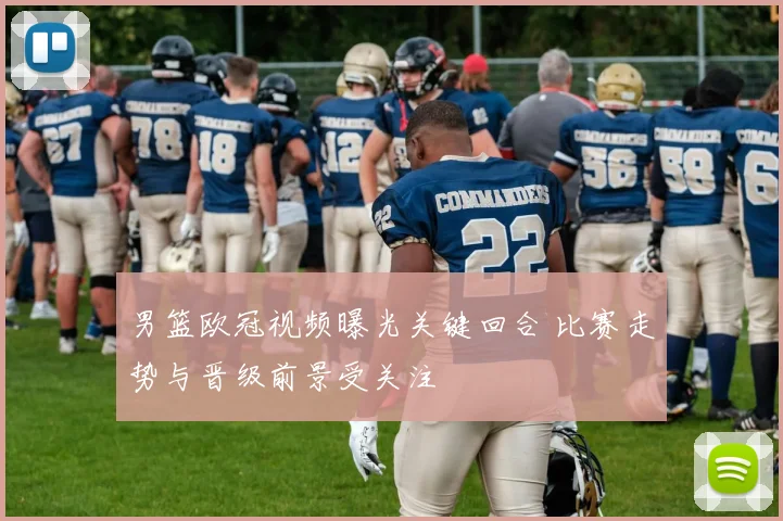 男篮欧冠视频曝光关键回合 比赛走势与晋级前景受关注