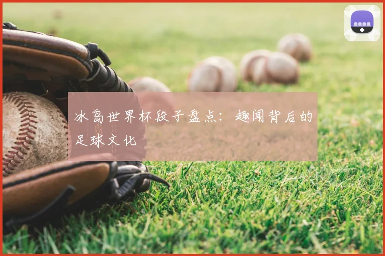 冰岛世界杯段子盘点:趣闻背后的足球文化
