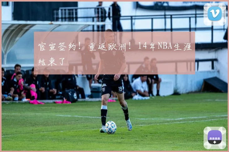 官宣签约!重返欧洲!14年NBA生涯结束了