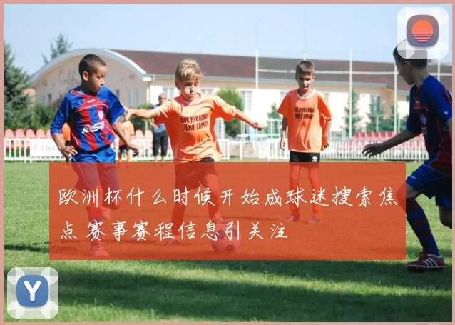 欧洲杯什么时候开始成球迷搜索焦点 赛事赛程信息引关注