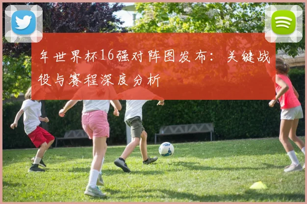 年世界杯16强对阵图发布:关键战役与赛程深度分析