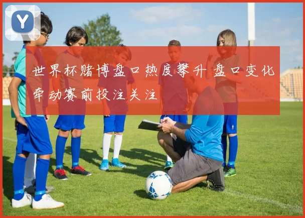 世界杯赌博盘口热度攀升 盘口变化牵动赛前投注关注