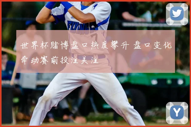 世界杯赌博盘口热度攀升 盘口变化牵动赛前投注关注