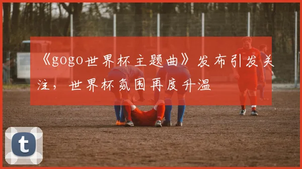 《gogo世界杯主题曲》发布引发关注，世界杯氛围再度升温