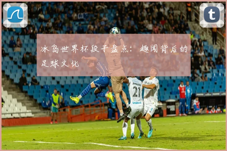 冰岛世界杯段子盘点:趣闻背后的足球文化