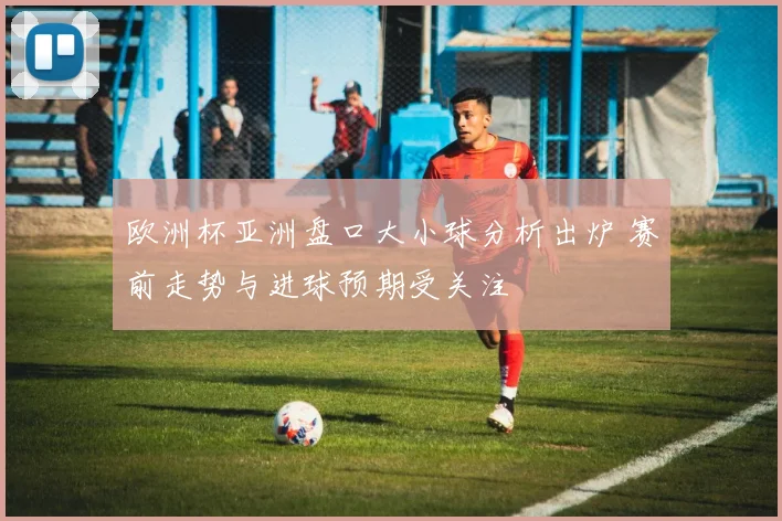 欧洲杯亚洲盘口大小球分析出炉 赛前走势与进球预期受关注