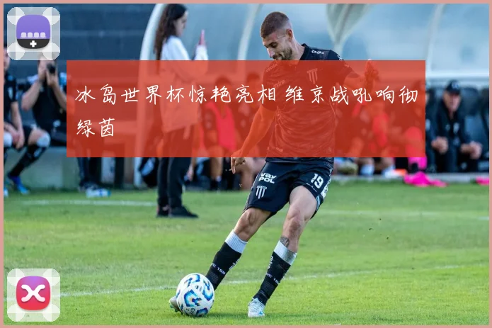 冰岛世界杯惊艳亮相 维京战吼响彻绿茵