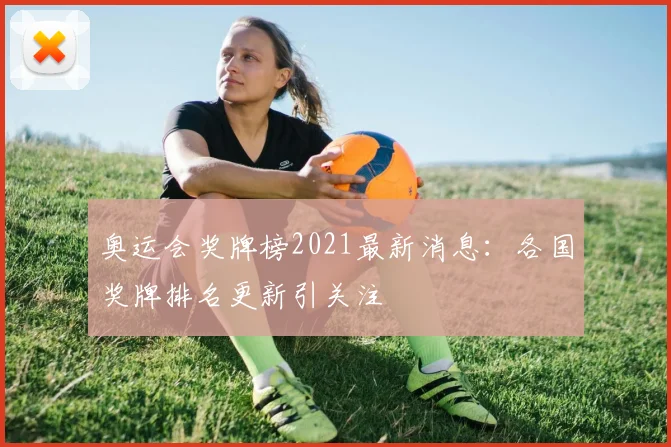 奥运会奖牌榜2021最新消息：各国奖牌排名更新引关注