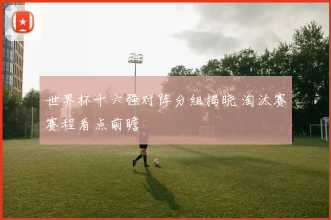 世界杯十六强对阵分组揭晓 淘汰赛赛程看点前瞻