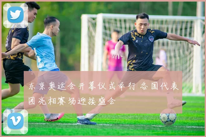 东京奥运会开幕仪式举行 各国代表团亮相赛场迎接盛会