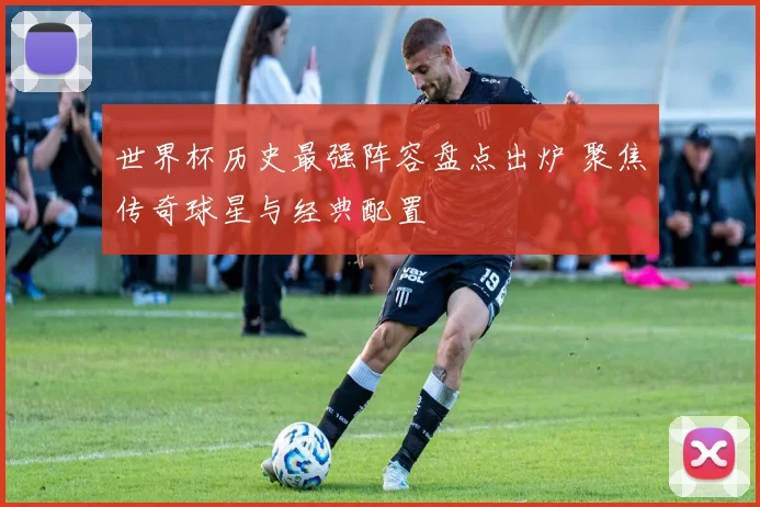 世界杯历史最强阵容盘点出炉 聚焦传奇球星与经典配置