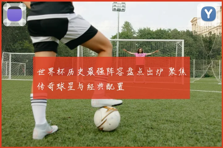 世界杯历史最强阵容盘点出炉 聚焦传奇球星与经典配置