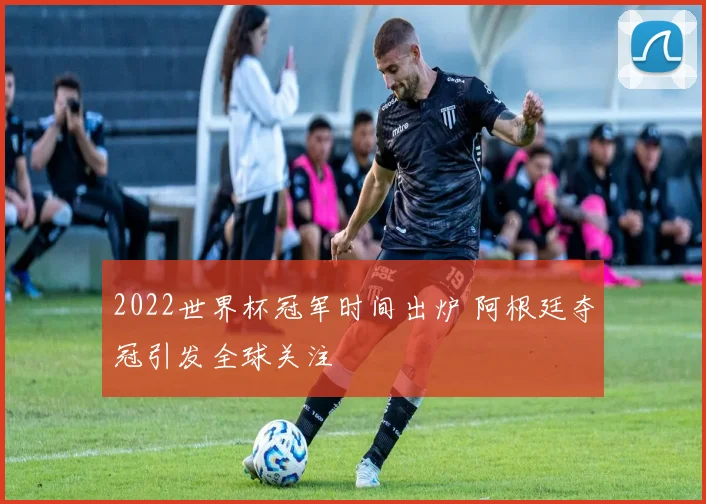 2022世界杯冠军时间出炉 阿根廷夺冠引发全球关注