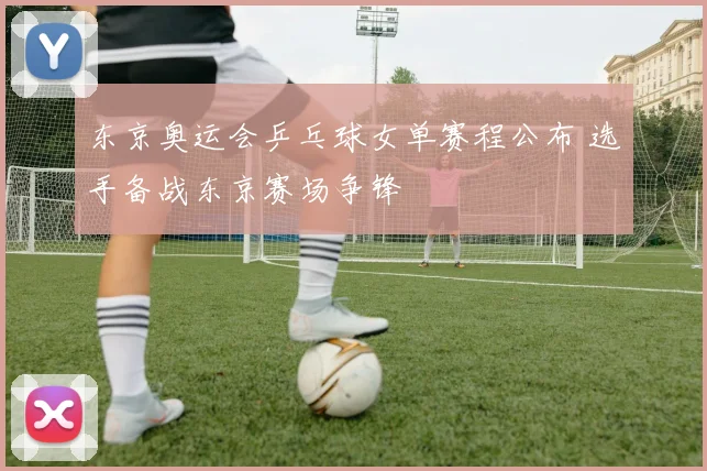 东京奥运会乒乓球女单赛程公布 选手备战东京赛场争锋