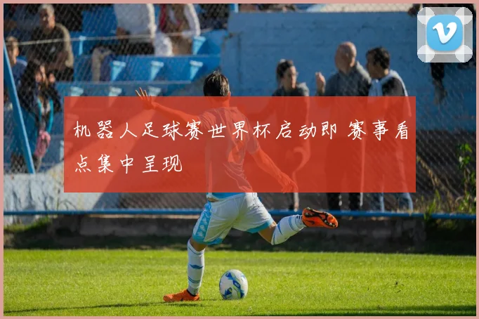 机器人足球赛世界杯启动即 赛事看点集中呈现