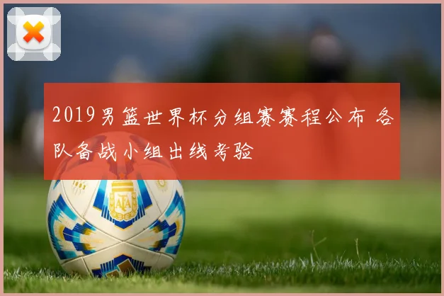 2019男篮世界杯分组赛赛程公布 各队备战小组出线考验