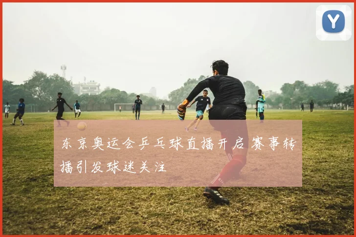 东京奥运会乒乓球直播开启 赛事转播引发球迷关注