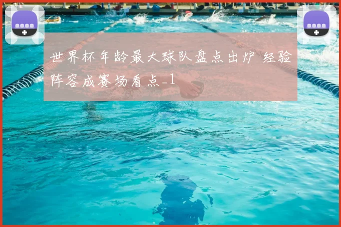 世界杯年龄最大球队盘点出炉 经验阵容成赛场看点_1