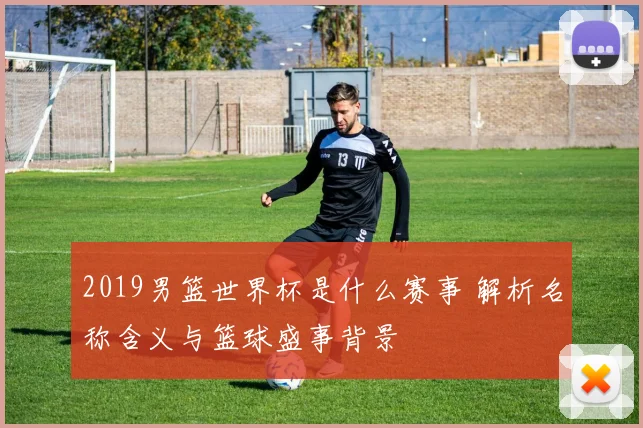 2019男篮世界杯是什么赛事 解析名称含义与篮球盛事背景