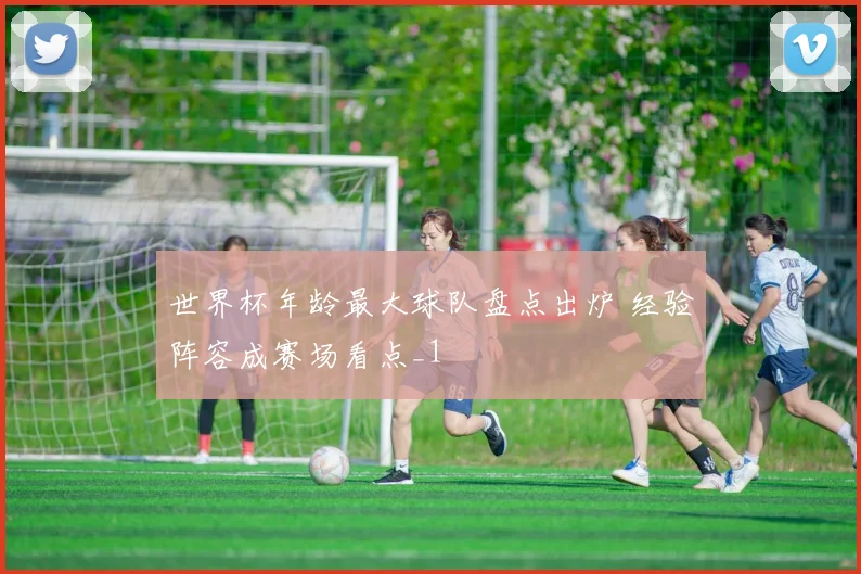 世界杯年龄最大球队盘点出炉 经验阵容成赛场看点_1
