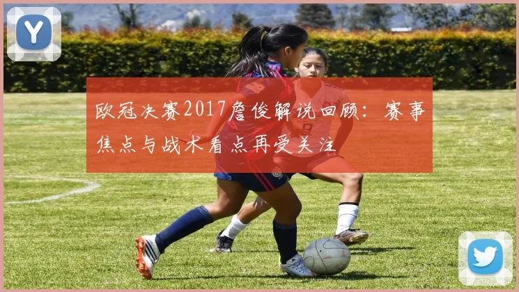 欧冠决赛2017詹俊解说回顾：赛事焦点与战术看点再受关注