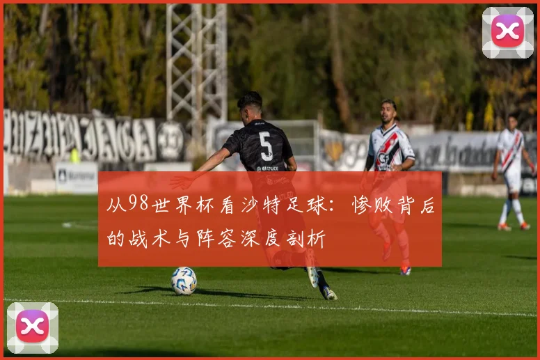 从98世界杯看沙特足球:惨败背后的战术与阵容深度剖析