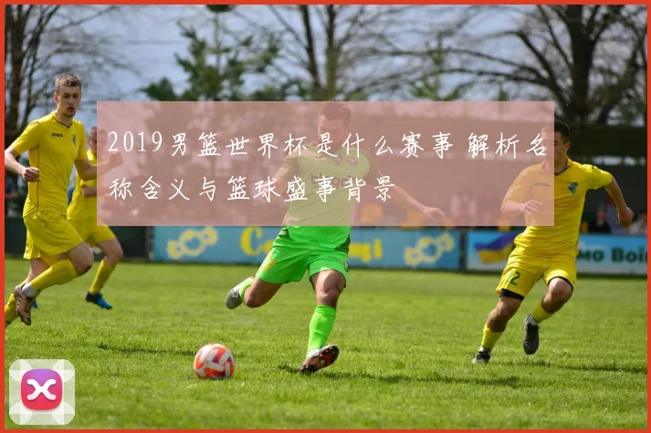 2019男篮世界杯是什么赛事 解析名称含义与篮球盛事背景